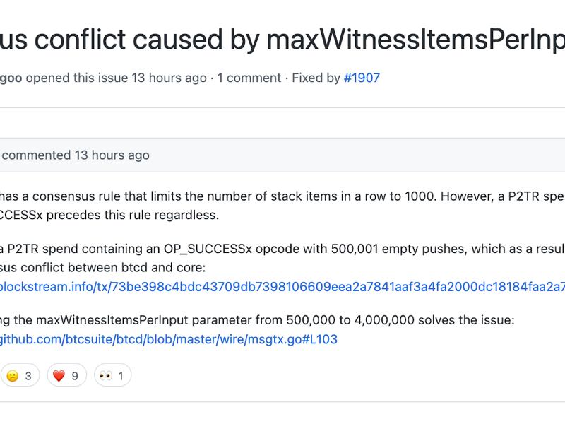 Consensus conflict caused by max Witness Items Per Input #1906

@brqgoo 
Bitcoin has a consensus rule that limits the number of stack items in a row to 1000. However, a P2TR spend containing OP_SUCCESSx precedes this rule regardless.

I made a P2TR spend containing an OP_SUCCESSx opcode with 500,001 empty pushes, which as a result, caused a consensus conflict between btcd and core:
https://blockstream.info/tx/73be398c4bdc43709db7398106609eea2a7841aaf3a4fa2000dc18184faa2a7e

Changing the max WitnessItemsPerInput parameter from 500,000 to 4,000,000 solves the issue:
https://github.com/btcsuite/btcd/blob/master/wire/msgtx.go#L103